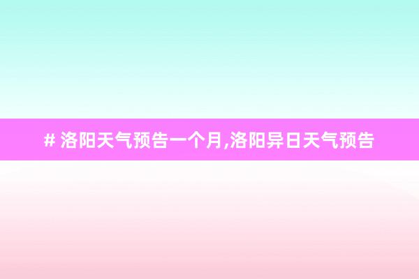 # 洛阳天气预告一个月，洛阳异日天气预告