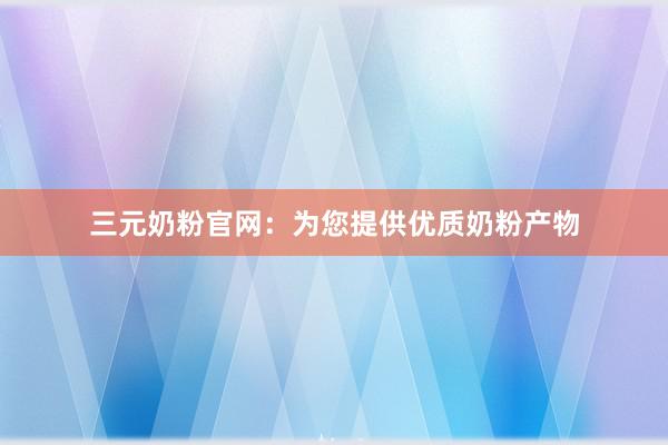 三元奶粉官网：为您提供优质奶粉产物