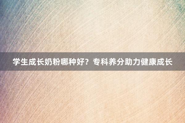 学生成长奶粉哪种好？专科养分助力健康成长