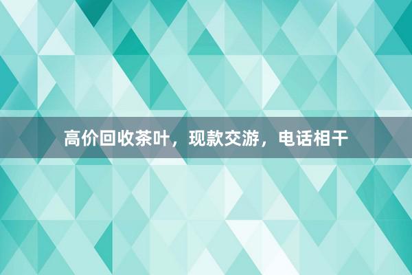 高价回收茶叶，现款交游，电话相干