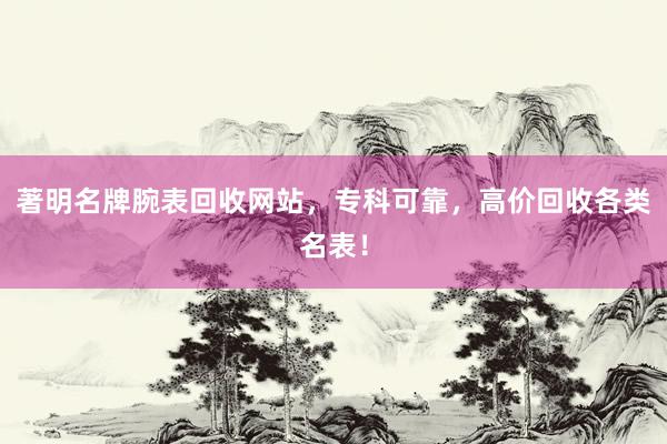 著明名牌腕表回收网站，专科可靠，高价回收各类名表！