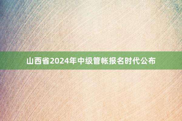 山西省2024年中级管帐报名时代公布