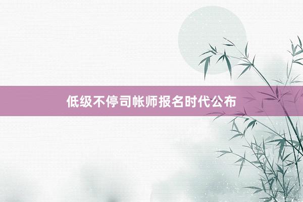 低级不停司帐师报名时代公布
