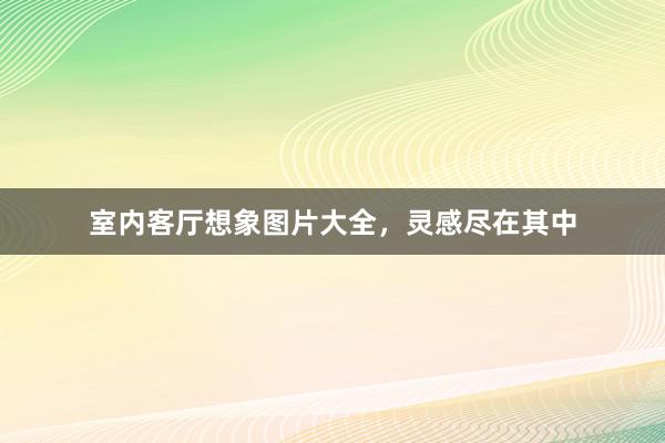 室内客厅想象图片大全，灵感尽在其中