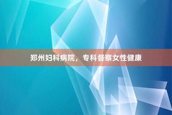 郑州妇科病院，专科督察女性健康