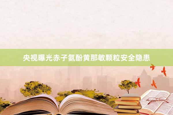 央视曝光赤子氨酚黄那敏颗粒安全隐患